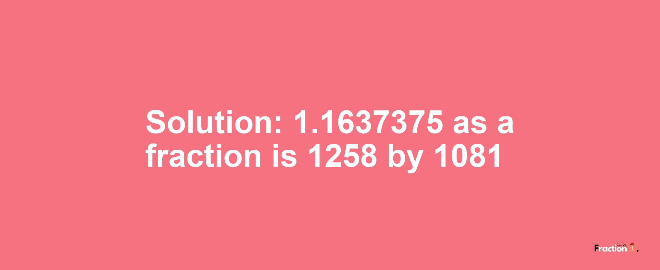 Solution:1.1637375 as a fraction is 1258/1081